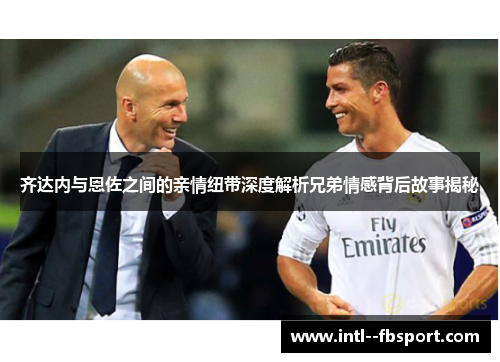 齐达内与恩佐之间的亲情纽带深度解析兄弟情感背后故事揭秘