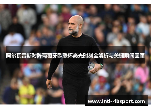 阿尔瓦雷斯对阵葡萄牙欧联杯高光时刻全解析与关键瞬间回顾