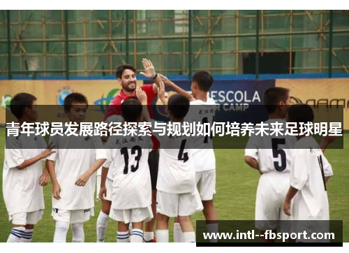青年球员发展路径探索与规划如何培养未来足球明星 青年球员发展路径探索与规划如何培养未来足球明星