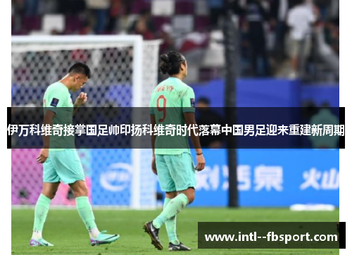 伊万科维奇接掌国足帅印扬科维奇时代落幕中国男足迎来重建新周期