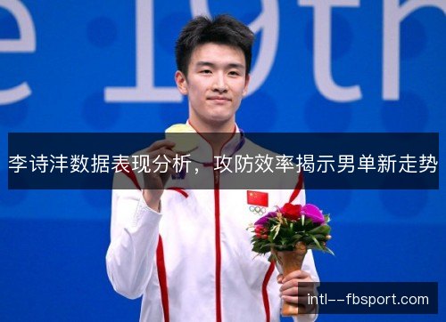 李诗沣数据表现分析,攻防效率揭示男单新走势 李诗沣数据表现分析,攻防效率揭示男单新走势