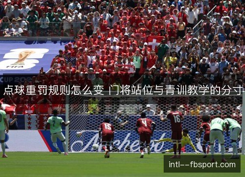 点球重罚规则怎么变 门将站位与青训教学的分寸 点球重罚规则怎么变 门将站位与青训教学的分寸